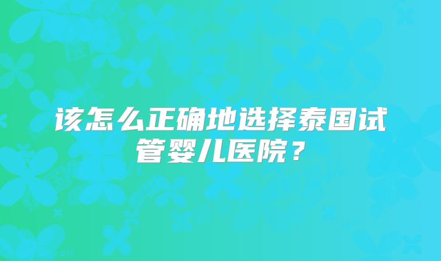 该怎么正确地选择泰国试管婴儿医院？