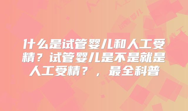 什么是试管婴儿和人工受精？试管婴儿是不是就是人工受精？，最全科普