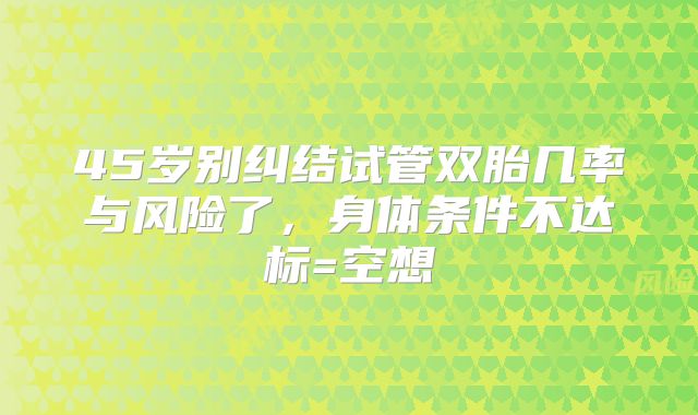 45岁别纠结试管双胎几率与风险了，身体条件不达标=空想