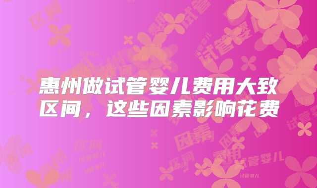惠州做试管婴儿费用大致区间，这些因素影响花费