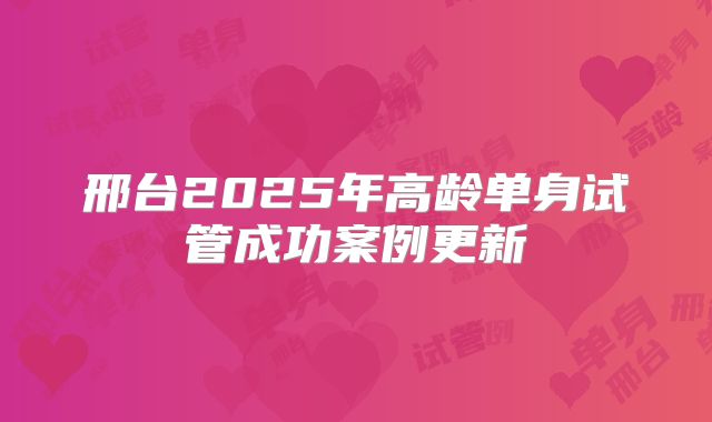 邢台2025年高龄单身试管成功案例更新