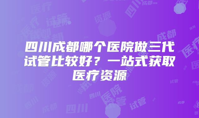 四川成都哪个医院做三代试管比较好？一站式获取医疗资源