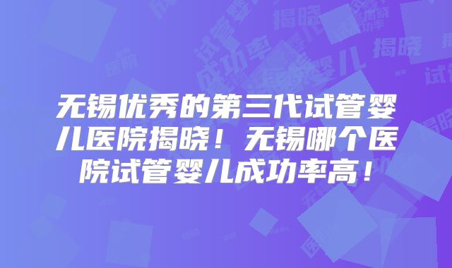 无锡优秀的第三代试管婴儿医院揭晓！无锡哪个医院试管婴儿成功率高！