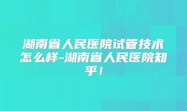 湖南省人民医院试管技术怎么样-湖南省人民医院知乎!