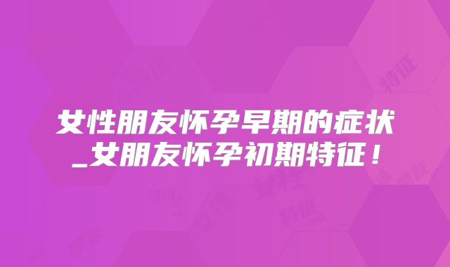 女性朋友怀孕早期的症状_女朋友怀孕初期特征！