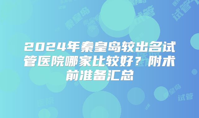 2024年秦皇岛较出名试管医院哪家比较好？附术前准备汇总