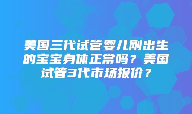 美国三代试管婴儿刚出生的宝宝身体正常吗？美国试管3代市场报价？
