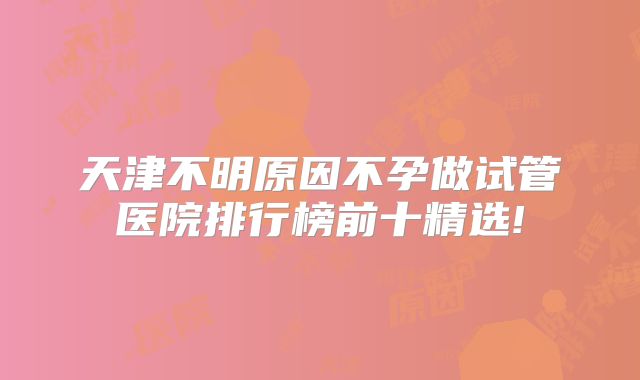 天津不明原因不孕做试管医院排行榜前十精选!