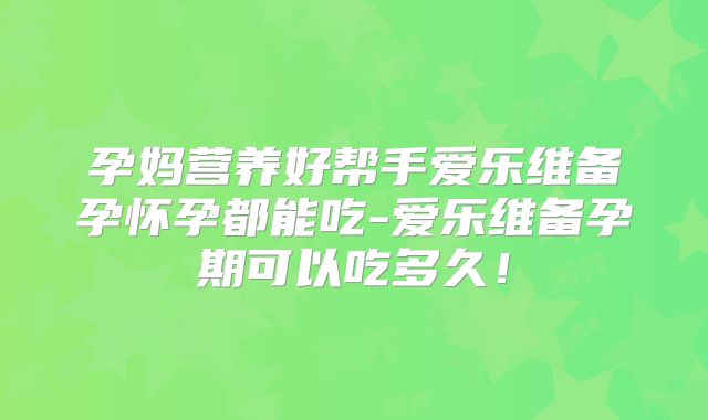 孕妈营养好帮手爱乐维备孕怀孕都能吃-爱乐维备孕期可以吃多久！