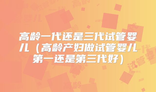 高龄一代还是三代试管婴儿（高龄产妇做试管婴儿第一还是第三代好）