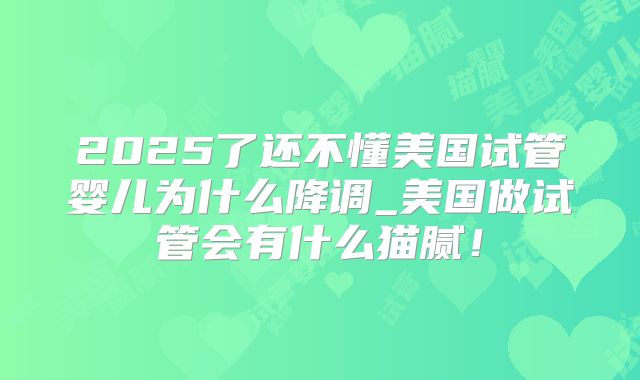 2025了还不懂美国试管婴儿为什么降调_美国做试管会有什么猫腻!