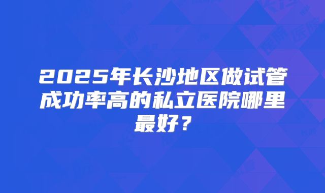 2025年长沙地区做试管成功率高的私立医院哪里最好?