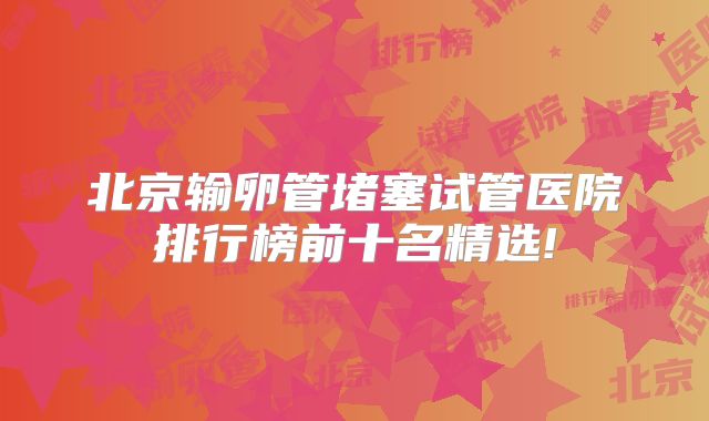 北京输卵管堵塞试管医院排行榜前十名精选!