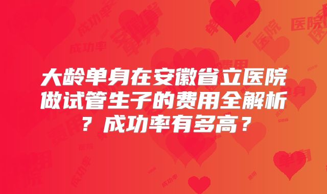大龄单身在安徽省立医院做试管生子的费用全解析？成功率有多高？
