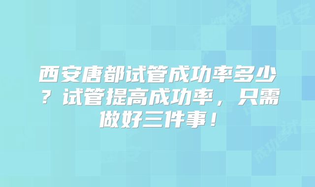 西安唐都试管成功率多少？试管提高成功率，只需做好三件事！