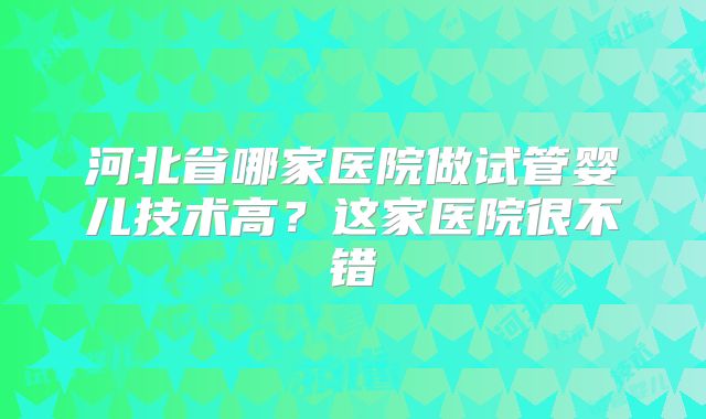 河北省哪家医院做试管婴儿技术高？这家医院很不错