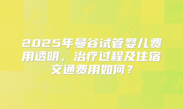 2025年曼谷试管婴儿费用透明，治疗过程及住宿交通费用如何？