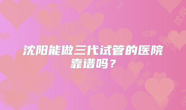 沈阳能做三代试管的医院靠谱吗？