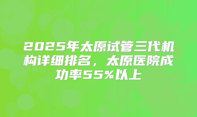 2025年太原试管三代机构详细排名，太原医院成功率55%以上
