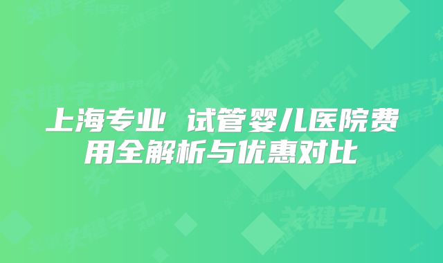 上海专业 试管婴儿医院费用全解析与优惠对比