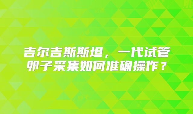 吉尔吉斯斯坦，一代试管卵子采集如何准确操作？