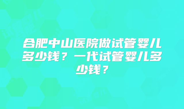 合肥中山医院做试管婴儿多少钱？一代试管婴儿多少钱？
