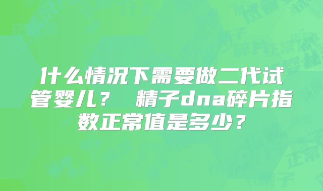 什么情况下需要做二代试管婴儿？ 精子dna碎片指数正常值是多少？