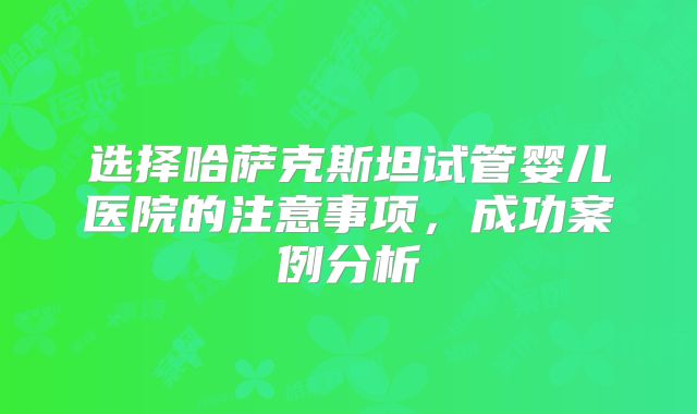 选择哈萨克斯坦试管婴儿医院的注意事项，成功案例分析