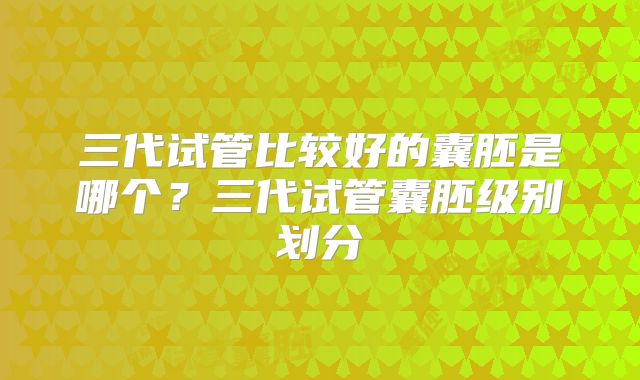 三代试管比较好的囊胚是哪个?三代试管囊胚级别划分