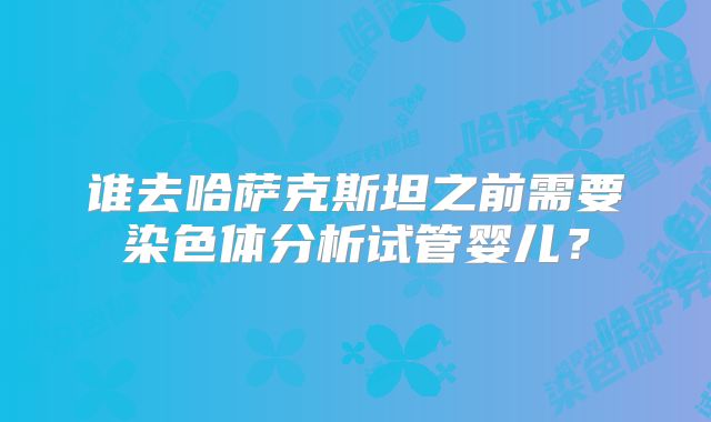 谁去哈萨克斯坦之前需要染色体分析试管婴儿？