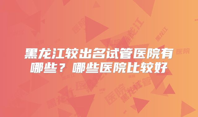 黑龙江较出名试管医院有哪些？哪些医院比较好