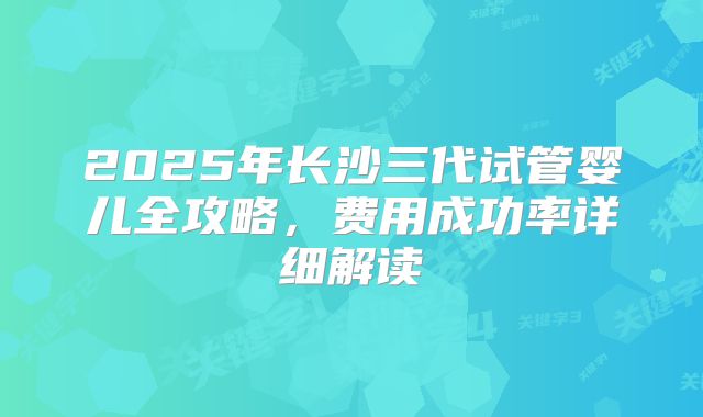 2025年长沙三代试管婴儿全攻略，费用成功率详细解读