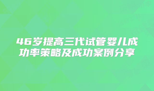 46岁提高三代试管婴儿成功率策略及成功案例分享