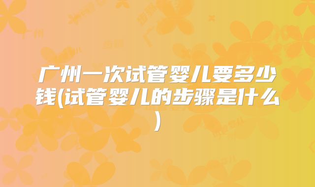 广州一次试管婴儿要多少钱(试管婴儿的步骤是什么)