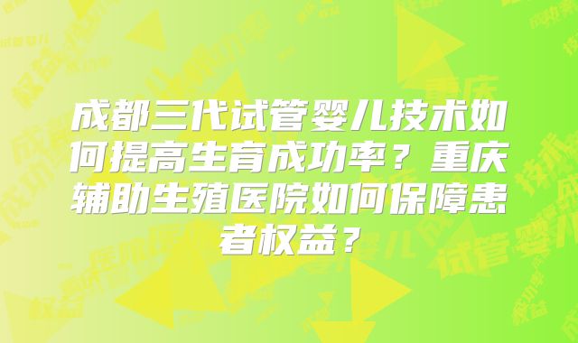 成都三代试管婴儿技术如何提高生育成功率？重庆辅助生殖医院如何保障患者权益？