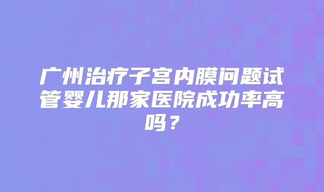 广州治疗子宫内膜问题试管婴儿那家医院成功率高吗？