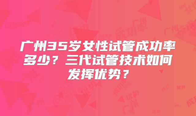 广州35岁女性试管成功率多少？三代试管技术如何发挥优势？