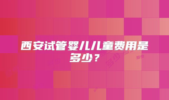 西安试管婴儿儿童费用是多少？