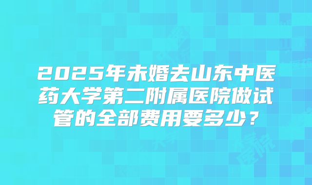 2025年未婚去山东中医药大学第二附属医院做试管的全部费用要多少？