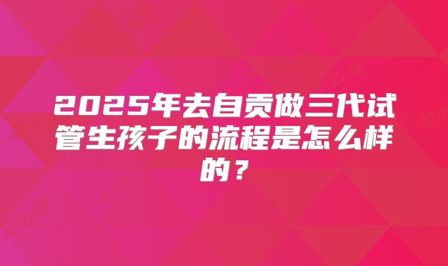 2025年去自贡做三代试管生孩子的流程是怎么样的？