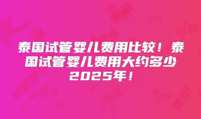 泰国试管婴儿费用比较！泰国试管婴儿费用大约多少2025年！