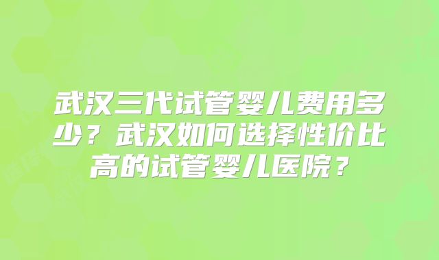 武汉三代试管婴儿费用多少？武汉如何选择性价比高的试管婴儿医院？