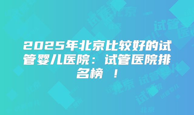2025年北京比较好的试管婴儿医院：试管医院排名榜 ！
