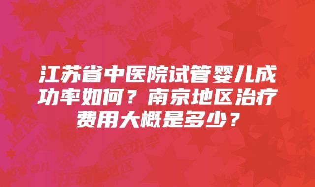江苏省中医院试管婴儿成功率如何？南京地区治疗费用大概是多少？