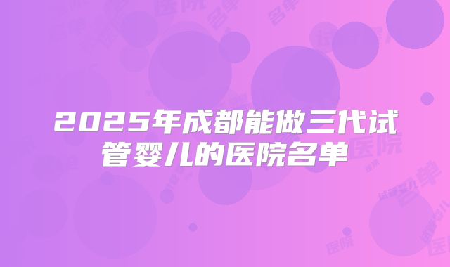 2025年成都能做三代试管婴儿的医院名单
