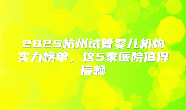 2025杭州试管婴儿机构实力榜单，这5家医院值得信赖