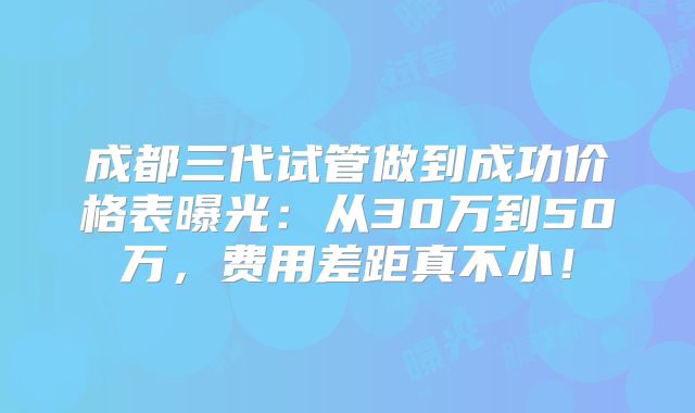 成都三代试管做到成功价格表曝光：从30万到50万，费用差距真不小！