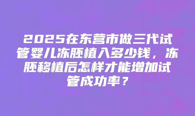 2025在东营市做三代试管婴儿冻胚植入多少钱，冻胚移植后怎样才能增加试管成功率？