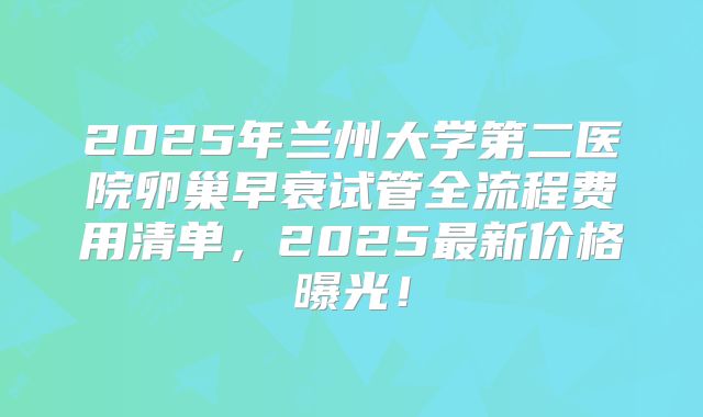 2025年兰州大学第二医院卵巢早衰试管全流程费用清单，2025最新价格曝光！