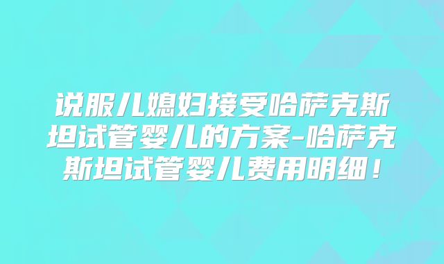 说服儿媳妇接受哈萨克斯坦试管婴儿的方案-哈萨克斯坦试管婴儿费用明细!